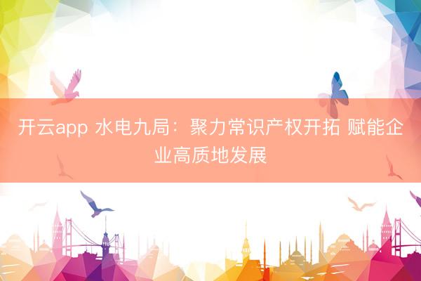 开云app 水电九局：聚力常识产权开拓 赋能企业高质地发展