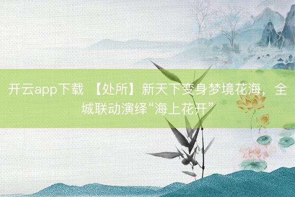 开云app下载 【处所】新天下变身梦境花海，全城联动演绎“海上花开”