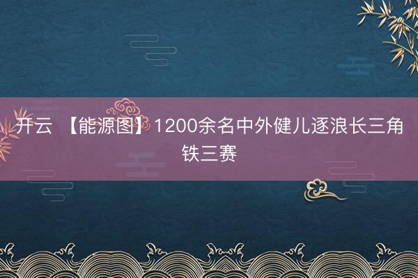 开云 【能源图】1200余名中外健儿逐浪长三角铁三赛
