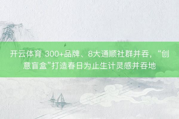 开云体育 300+品牌、8大通顺社群并吞，“创意盲盒”打造春日为止生计灵感并吞地