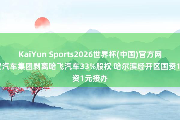 KaiYun Sports2026世界杯(中国)官方网站 长安汽车集团剥离哈飞汽车33%股权 哈尔滨经开区国资1元接办