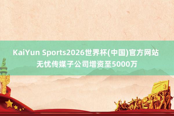 KaiYun Sports2026世界杯(中国)官方网站 无忧传媒子公司增资至5000万