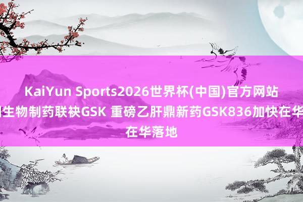 KaiYun Sports2026世界杯(中国)官方网站 中国生物制药联袂GSK 重磅乙肝鼎新药GSK836加快在华落地