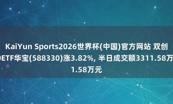 KaiYun Sports2026世界杯(中国)官方网站 双创50ETF华宝(588330)涨3.82%， 半日成交额3311.58万元