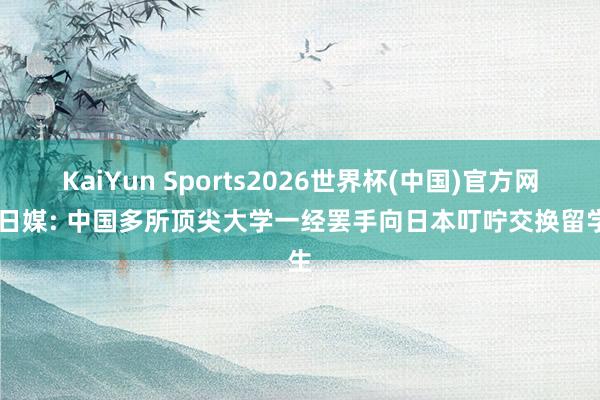 KaiYun Sports2026世界杯(中国)官方网站 日媒: 中国多所顶尖大学一经罢手向日本叮咛交换留学生
