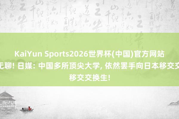KaiYun Sports2026世界杯(中国)官方网站 自讨无聊! 日媒: 中国多所顶尖大学， 依然罢手向日本移交交换生!