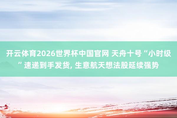 开云体育2026世界杯中国官网 天舟十号“小时级”速递到手发货， 生意航天想法股延续强势