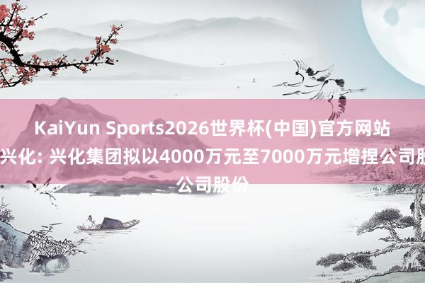 KaiYun Sports2026世界杯(中国)官方网站 ST兴化: 兴化集团拟以4000万元至7000万元增捏公司股份