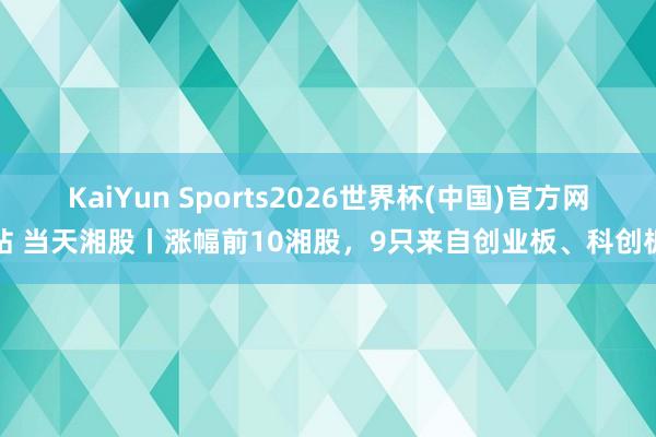 KaiYun Sports2026世界杯(中国)官方网站 当天湘股丨涨幅前10湘股，9只来自创业板、科创板