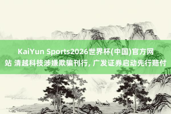 KaiYun Sports2026世界杯(中国)官方网站 清越科技涉嫌欺骗刊行， 广发证券启动先行赔付
