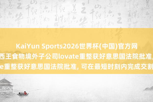 KaiYun Sports2026世界杯(中国)官方网站 独家|“玉米油第一股”西王食物境外子公司lovate重整获好意思国法院批准， 可在最短时刻内完成交割