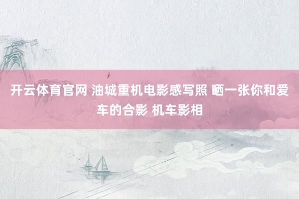 开云体育官网 油城重机电影感写照 晒一张你和爱车的合影 机车影相