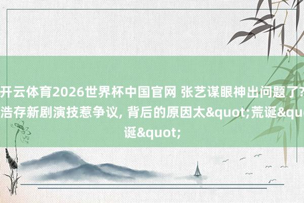 开云体育2026世界杯中国官网 张艺谋眼神出问题了? 刘浩存新剧演技惹争议， 背后的原因太"荒诞"