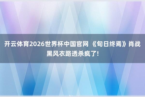 开云体育2026世界杯中国官网 《旬日终焉》肖战黑风衣路透杀疯了!