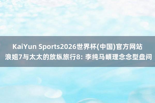 KaiYun Sports2026世界杯(中国)官方网站 浪姐7与太太的放纵旅行8: 李纯马頔理念念型盘问