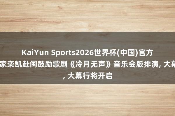 KaiYun Sports2026世界杯(中国)官方网站 作曲家栾凯赴闽鼓励歌剧《冷月无声》音乐会版排演， 大幕行将开启