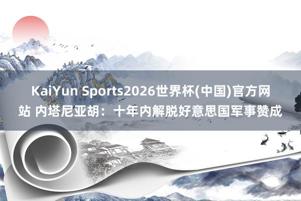 KaiYun Sports2026世界杯(中国)官方网站 内塔尼亚胡：十年内解脱好意思国军事赞成