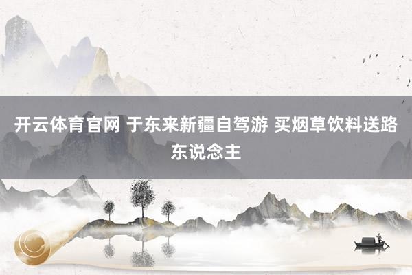 开云体育官网 于东来新疆自驾游 买烟草饮料送路东说念主
