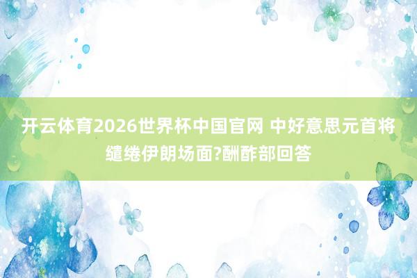 开云体育2026世界杯中国官网 中好意思元首将缱绻伊朗场面?酬酢部回答