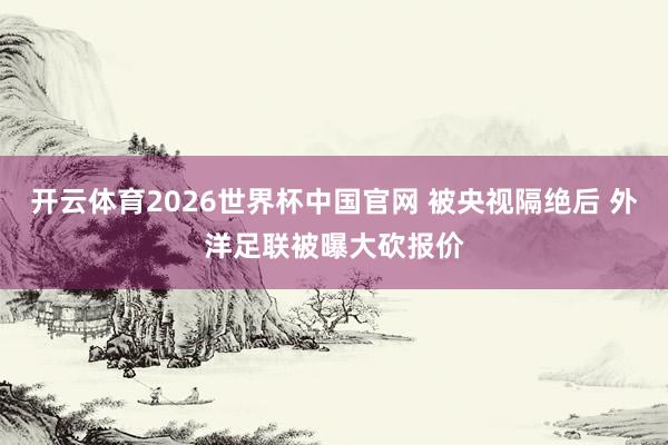 开云体育2026世界杯中国官网 被央视隔绝后 外洋足联被曝大砍报价