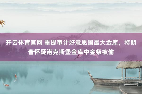 开云体育官网 重提审计好意思国最大金库，特朗普怀疑诺克斯堡金库中金条被偷