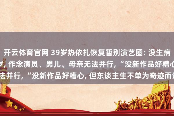 开云体育官网 39岁热依扎恢复暂别演艺圈: 没生病， 仅仅父母75岁孩子6岁， 作念演员、男儿、母亲无法并行， “没新作品好糟心， 但东谈主生不单为奇迹而活”