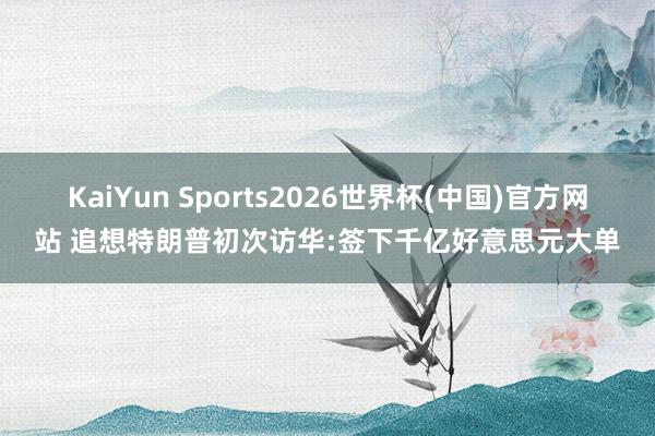 KaiYun Sports2026世界杯(中国)官方网站 追想特朗普初次访华:签下千亿好意思元大单