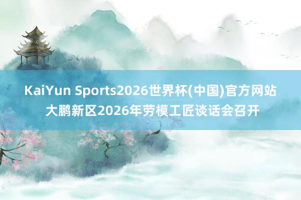 KaiYun Sports2026世界杯(中国)官方网站 大鹏新区2026年劳模工匠谈话会召开