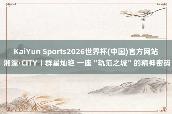 KaiYun Sports2026世界杯(中国)官方网站 湘潭·CITY丨群星灿艳 一座“轨范之城”的精神密码