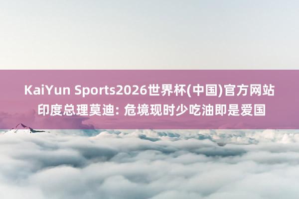 KaiYun Sports2026世界杯(中国)官方网站 印度总理莫迪: 危境现时少吃油即是爱国