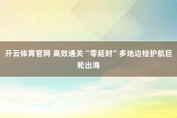 开云体育官网 高效通关“零延时”多地边检护航巨轮出海