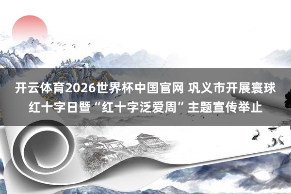 开云体育2026世界杯中国官网 巩义市开展寰球红十字日暨“红十字泛爱周”主题宣传举止