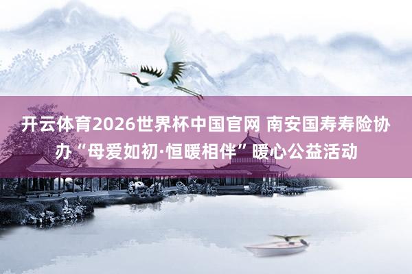 开云体育2026世界杯中国官网 南安国寿寿险协办“母爱如初·恒暖相伴”暖心公益活动