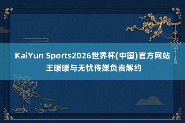 KaiYun Sports2026世界杯(中国)官方网站 王暖暖与无忧传媒负责解约