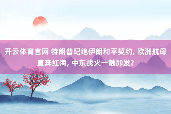 开云体育官网 特朗普圮绝伊朗和平契约， 欧洲航母直奔红海， 中东战火一触即发?