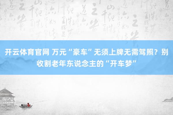 开云体育官网 万元“豪车”无须上牌无需驾照？别收割老年东说念主的“开车梦”