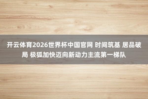 开云体育2026世界杯中国官网 时间筑基 居品破局 极狐加快迈向新动力主流第一梯队