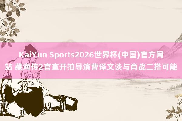 KaiYun Sports2026世界杯(中国)官方网站 藏海传2官宣开拍导演曹译文谈与肖战二搭可能