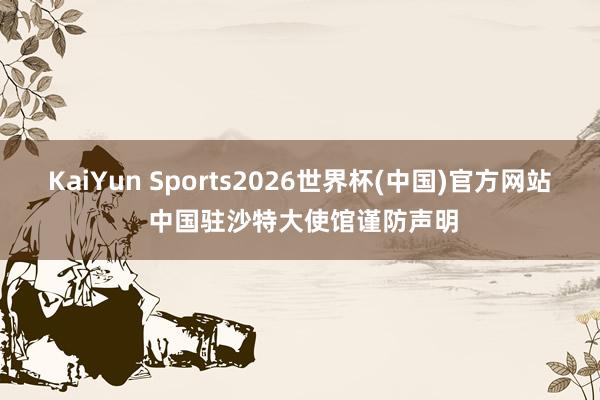 KaiYun Sports2026世界杯(中国)官方网站 中国驻沙特大使馆谨防声明