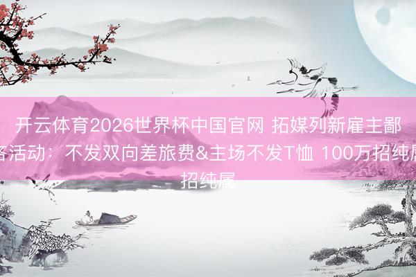 开云体育2026世界杯中国官网 拓媒列新雇主鄙吝活动：不发双向差旅费&主场不发T恤 100万招纯属