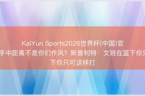 KaiYun Sports2026世界杯(中国)官方网站 入手中距离不是你们作风？斯普利特：文班在篮下你只可这样打