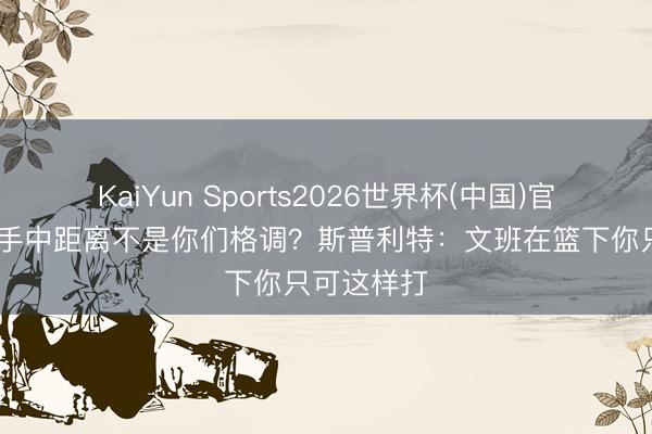 KaiYun Sports2026世界杯(中国)官方网站 入手中距离不是你们格调？斯普利特：文班在篮下你只可这样打