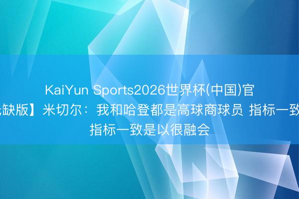 KaiYun Sports2026世界杯(中国)官方网站 【无缺版】米切尔：我和哈登都是高球商球员 指标一致是以很融会
