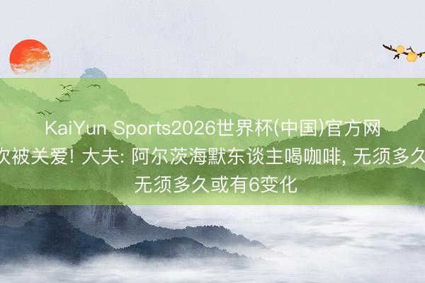 KaiYun Sports2026世界杯(中国)官方网站 咖啡再次被关爱! 大夫: 阿尔茨海默东谈主喝咖啡， 无须多久或有6变化