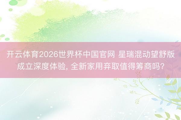 开云体育2026世界杯中国官网 星瑞混动望舒版成立深度体验, 全新家用弃取值得筹商吗?