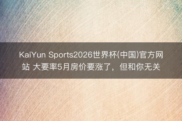 KaiYun Sports2026世界杯(中国)官方网站 大要率5月房价要涨了,但和你无关
