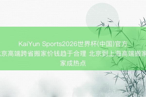 KaiYun Sports2026世界杯(中国)官方网站 北京高端跨省搬家价钱趋于合理 北京到上海高端搬家成热点