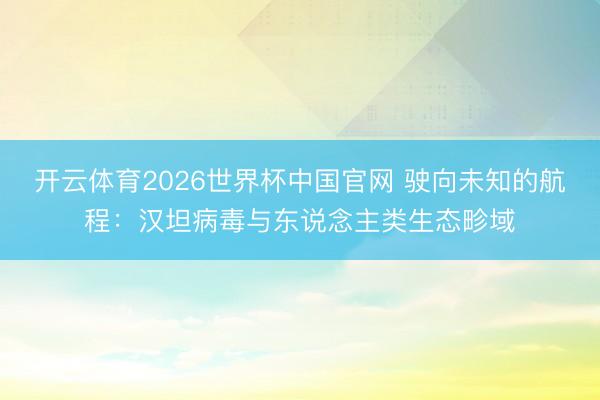 开云体育2026世界杯中国官网 驶向未知的航程：汉坦病毒与东说念主类生态畛域