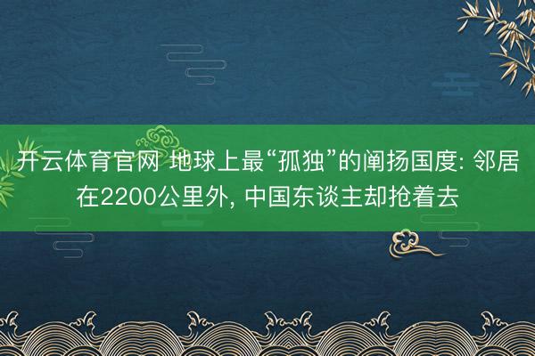 开云体育官网 地球上最“孤独”的阐扬国度: 邻居在2200公里外， 中国东谈主却抢着去