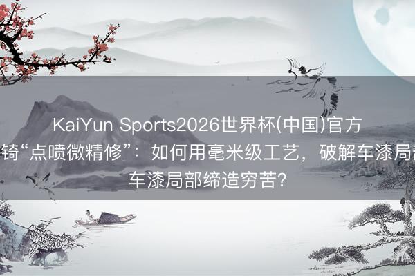 KaiYun Sports2026世界杯(中国)官方网站 揭秘辕锜“点喷微精修”：如何用毫米级工艺，破解车漆局部缔造穷苦？
